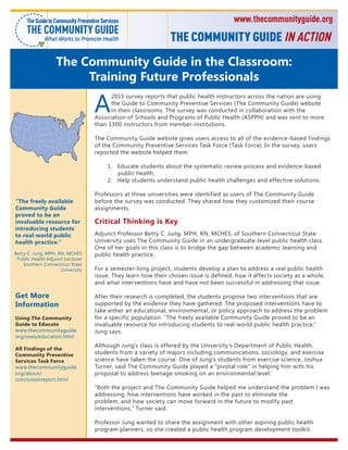 The Community Guide in the Classroom:
Training Future Professionals
A
2015 survey reports that public health instructors across the nation are using
the Guide to Community Preventive Services (The Community Guide) website
in their classrooms. The survey was conducted in collaboration with the
Association of Schools and Programs of Public Health (ASPPH) and was sent to more
than 1300 instructors from member-institutions.
The Community Guide website gives users access to all of the evidence-based findings
of the Community Preventive Services Task Force (Task Force). In the survey, users
reported the website helped them
	 1. Educate students about the systematic review process and evidence-based 	
	 public health.
	 2. Help students understand public health challenges and effective solutions.
Professors at three universities were identified as users of The Community Guide
before the survey was conducted. They shared how they customized their course
assignments.
Critical Thinking is Key
Adjunct Professor Betty C. Jung, MPH, RN, MCHES, of Southern Connecticut State
University uses The Community Guide in an undergraduate-level public health class.
One of her goals in this class is to bridge the gap between academic learning and
public health practice.
For a semester-long project, students develop a plan to address a real public health
issue. They learn how their chosen issue is defined, how it affects society as a whole,
and what interventions have and have not been successful in addressing that issue.
After their research is completed, the students propose two interventions that are
supported by the evidence they have gathered. The proposed interventions have to
take either an educational, environmental, or policy approach to address the problem
for a specific population. “The freely available Community Guide proved to be an
invaluable resource for introducing students to real-world public health practice,”
Jung says.
Although Jung’s class is offered by the University’s Department of Public Health,
students from a variety of majors including communications, sociology, and exercise
science have taken the course. One of Jung’s students from exercise science, Joshua
Turner, said The Community Guide played a “pivotal role” in helping him with his
proposal to address teenage smoking on an environmental level.
“Both the project and The Community Guide helped me understand the problem I was
addressing, how interventions have worked in the past to eliminate the
problem, and how society can move forward in the future to modify past
interventions,” Turner said.
Professor Jung wanted to share the assignment with other aspiring public health
program planners, so she created a public health program development toolkit.
“The freely available
Community Guide
proved to be an
invaluable resource for
introducing students
to real-world public
health practice.”
Betty C. Jung, MPH, RN, MCHES
Public Health Adjunct Lecturer
Southern Connecticut State
University
Get More
Information
Using The Community
Guide to Educate
www.thecommunityguide.
org/uses/education.html
All Findings of the
Community Preventive
Services Task Force
www.thecommunityguide.
org/about/
conclusionreport.html
 
