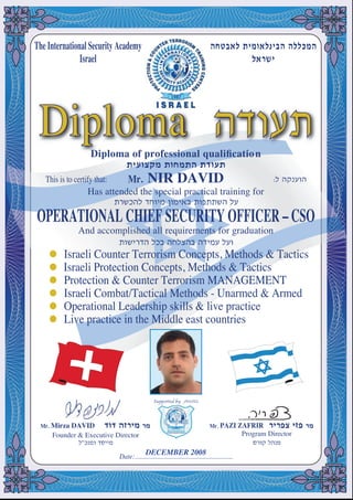 OPERATIONAL CHIEF SECURITY OFFICER – CSO
And accomplished all requirements for graduation
Has attended the special practical training for
This is to certify that: Mr. NIR DAVID
Diploma of professional qualiﬁcation
The International Security Academy
Israel
Date:...........................................................
Founder & Executive Director
Mr. Mirza DAVID Mr. PAZI ZAFRIR
Program Director
DiplomaDDDiploma ofma of professional qualiﬁcationofessional qualiﬁcation
Diploma
Israeli Counter Terrorism Concepts, Methods & Tactics
Israeli Protection Concepts, Methods & Tactics
Israeli Combat/Tactical Methods - Unarmed & Armed
Operational Leadership skills & live practice
Live practice in the Middle east countries
Protection & Counter Terrorism MANAGEMENT
DECEMBER 2008
 