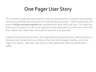 One Pager User Story
This method of capturing requirements, technical requirements, functional specifications
and testing methods not only serves the need for documentation. More importantly, this
process brings everyone together to understand the Why, What and How. This does not
only ensure everyone’s on the same page but is also conducive to instant buy-in from the
team which more often than not results to increase in productivity.
Instead of having the BA to write a 30+ page detailed design document where sections in
the document can become out of date by the time the last page is written, write One
Pager User Stories. Store the user stories in ServiceNow the same way BCAA does it
today.
 