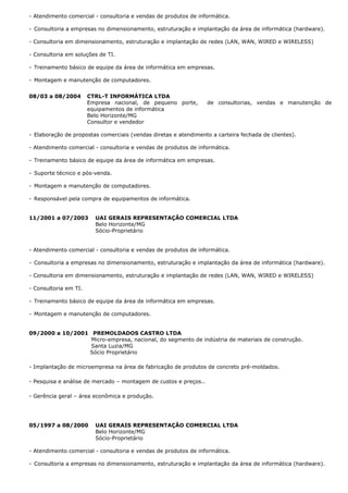 - Atendimento comercial - consultoria e vendas de produtos de informática.
- Consultoria a empresas no dimensionamento, estruturação e implantação da área de informática (hardware).
- Consultoria em dimensionamento, estruturação e implantação de redes (LAN, WAN, WIRED e WIRELESS)
- Consultoria em soluções de TI.
- Treinamento básico de equipe da área de informática em empresas.
- Montagem e manutenção de computadores.
08/03 a 08/2004 CTRL-T INFORMÁTICA LTDA
Empresa nacional, de pequeno porte, de consultorias, vendas e manutenção de
equipamentos de informática
Belo Horizonte/MG
Consultor e vendedor
- Elaboração de propostas comerciais (vendas diretas e atendimento a carteira fechada de clientes).
- Atendimento comercial - consultoria e vendas de produtos de informática.
- Treinamento básico de equipe da área de informática em empresas.
- Suporte técnico e pós-venda.
- Montagem e manutenção de computadores.
- Responsável pela compra de equipamentos de informática.
11/2001 a 07/2003 UAI GERAIS REPRESENTAÇÃO COMERCIAL LTDA
Belo Horizonte/MG
Sócio-Proprietário
- Atendimento comercial - consultoria e vendas de produtos de informática.
- Consultoria a empresas no dimensionamento, estruturação e implantação da área de informática (hardware).
- Consultoria em dimensionamento, estruturação e implantação de redes (LAN, WAN, WIRED e WIRELESS)
- Consultoria em TI.
- Treinamento básico de equipe da área de informática em empresas.
- Montagem e manutenção de computadores.
09/2000 a 10/2001 PREMOLDADOS CASTRO LTDA
Micro-empresa, nacional, do segmento de indústria de materiais de construção.
Santa Luzia/MG
Sócio Proprietário
- Implantação de microempresa na área de fabricação de produtos de concreto pré-moldados.
- Pesquisa e análise de mercado – montagem de custos e preços..
- Gerência geral – área econômica e produção.
05/1997 a 08/2000 UAI GERAIS REPRESENTAÇÃO COMERCIAL LTDA
Belo Horizonte/MG
Sócio-Proprietário
- Atendimento comercial - consultoria e vendas de produtos de informática.
- Consultoria a empresas no dimensionamento, estruturação e implantação da área de informática (hardware).
 