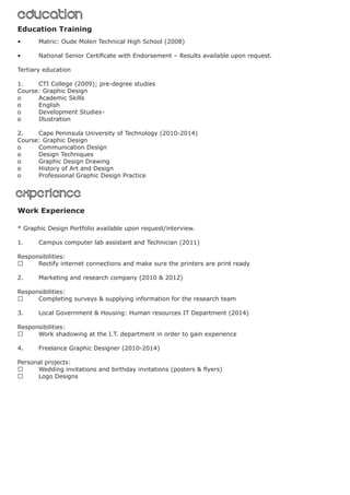 experienceexperience
Education Training
Work Experience
EducationEducation
•	 Matric: Oude Molen Technical High School (2008)
•	 National Senior Certificate with Endorsement – Results available upon request.
Tertiary education
1.	 CTI College (2009); pre-degree studies
Course: Graphic Design
o	 Academic Skills		
o	English			
o	 Development Studies	-
o	 Illustration			
2.	 Cape Peninsula University of Technology (2010-2014)
Course: Graphic Design
o	 Communication Design			
o	 Design Techniques				
o	 Graphic Design Drawing			
o	 History of Art and Design			
o	 Professional Graphic Design Practice 	
* Graphic Design Portfolio available upon request/interview.
1.	 Campus computer lab assistant and Technician (2011)
Responsibilities:
	 Rectify internet connections and make sure the printers are print ready
2.	 Marketing and research company (2010 & 2012)
Responsibilities:
	 Completing surveys & supplying information for the research team
3.	 Local Government & Housing: Human resources IT Department (2014)
Responsibilities:
	 Work shadowing at the I.T. department in order to gain experience
4.	 Freelance Graphic Designer (2010-2014)
Personal projects:
	 Wedding invitations and birthday invitations (posters & flyers)
	 Logo Designs
 