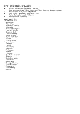 Professional skillsetProfessional skillset
• Adobe CS6 Design Suite (Master Collection)	
Clear understanding of Adobe Photoshop , Adobe Illustrator & Adobe Indesign.
•	 Able to adapt to any digital art platform.
•	 Logo Design, Typography & Magazine Layout
•	 Poster Design, Banners & Publication
•	 Photography & Advertising
expert inexpert in
• Advertising
• After Effects
• Branding & Identity
• Brochures
• Business Intelligence
• Creative Direction
• Creativity Skills
• Creative Writing
• Digital Designs
• Digital Production
• English
• Graphic Design
• Logo Design
• InDesign
• Mac/PC
• Networking
• Photoshop
• Photography
• Posters
• Postcards
• Qualitative Research
• Research
• Social Innovation
• Social Media
• Social Skills
• Strategic Planning
• Team Motivation
• Typography
• Video Editing
• Writing
 