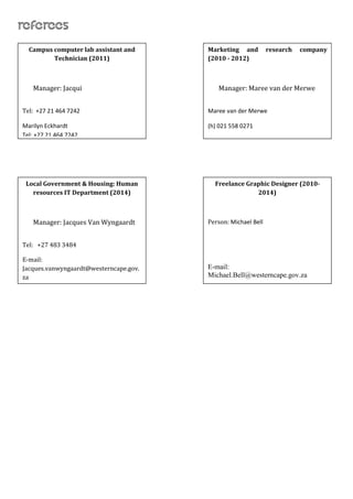 RefereesReferees
Campus computer lab assistant and
Technician (2011)
Manager: Jacqui
Tel: +27 21 464 7242
Marilyn Eckhardt
Tel: +27 21 464 7242
Local Government & Housing: Human
resources IT Department (2014)
Manager: Jacques Van Wyngaardt
Tel: +27 483 3484
E-mail:
Jacques.vanwyngaardt@westerncape.gov.
za
Marketing and research company
(2010 - 2012)
Manager: Maree van der Merwe
Maree van der Merwe
(h) 021 558 0271
(cell) 0829400323
Freelance Graphic Designer (2010-
2014)
Person: Michael Bell
E-mail:
Michael.Bell@westerncape.gov.za
 