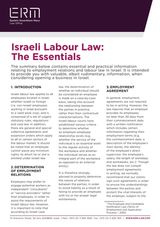 111 Arlozorov Street, Tel Aviv 6209809, Israel | Main: +972 (0) 3 606 1600 Fax: +972 (0) 3 606 1601 | WWW.ERM-LAW.COM
Israeli Labour Law:
The Essentials
1.	INTRODUCTION
Israeli labour law applies to all
employees located in Israel,
whether Israeli or foreign
(i.e. non-Israeli employees
working in Israel pursuant
to a valid work visa), and is
comprised of a set of cogent
statutory rules, regulations
and case law. In addition,
there are general and special
collective agreements and
expansion orders which apply
to all or certain sectors of
the labour market. It should
be noted that an employee
cannot waive any minimum
rights, to which he or she is
entitled under Israeli law.
2.	DETERMINATION
OF EMPLOYMENT
RELATIONS
Employers may prefer to
engage potential workers as
independent “consultants”
or “service providers” rather
than employees, in order to
avoid the requirements of
Israeli labour law. However,
it is important to note that
according to Israeli case
law, the determination of
whether an individual should
be considered an employee
is made on a case-by-case
basis, taking into account
the relationship between
the parties in practice,
rather than their contractual
characterisations. The
Israeli labour courts have
established various criteria
to determine whether
an employer-employee
relationship exists (e.g.
whether the service of the
individual is an essential asset
to the regular activity of
the workplace and whether
the individual serves as an
integral part of the workplace
as opposed to an external
entity).
It is therefore strongly
advised to properly determine
the nature of relations
between the parties, in order
to avoid liability as a result of
failing to provide an employee
with his or her proper legal
entitlements.
3.	EMPLOYMENT
AGREEMENT
In general, employment
agreements are not required
to be in writing. However, the
law requires that an employer
provides its employees,
no later than 30 days from
their commencement date,
with a written notification
which includes certain
information regarding their
employment terms (e.g.
the commencement date, a
description of the employee’s
main duties, the identity
of the employee’s direct
supervisor, the employee’s
salary, the length of workdays
and workweeks, etc.)1
. Though
the law does not compel
employment agreements
in writing, we normally
recommend that our clients
sign such agreements in order
to ensure the understandings
between the parties and
protect the vital interests of
the employer, subject to the
1
The Employee and Candidates
Notification Law (Terms of
Employment and Application
Process) – 2002.
The summary below contains essential and practical information
relating to employment relations and labour law in Israel. It is intended
to provide you with valuable, albeit rudimentary, information, when
considering opening a business in Israel.
 