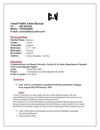 Amal Fadiel Amin Hassan
Tel : 065 3573333
Mobile : 01023294029
E-mail : amal.fadiel@yahoo.com
Personnal Data
Marital Status : Married
Gender : Female
Nationality : Egyptian
Birth date : 21/ 7 / 1983
Birth place : Red Sea
ID Number : 3100185
Address : Arabia -Hurghada _ Red Sea
Education
Graduated from Ain Shams University, Faculty of Al-Alsun, Department of Spanish
with second language English
Grade : Good May 2004
Project : Translation novel from Spanish into Arabic
Grade of project: Very good
Experience
• I am work as recruitment consultant in Brother petroleum Company
from August 2012 till February 2015
Tasks
3 years of experience in sales using Customer Centric Selling strategy with main
responsibilities for business development and account management with main focus on
customer satisfaction fulfill any clients' recruitment needs.
Also experience in Account Management, maintaining and developing strategic accounts.
Strong communication and interpersonal skills which helps to easily identify client’s needs
and find the best possible solution for them without losing sight of their strategic objectives
1. offer a full range of recruitment services such are Database searching/
Search and Selection
2. Develop Sales Plan.
 