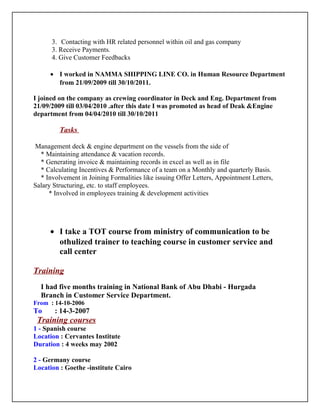 3. Contacting with HR related personnel within oil and gas company
3. Receive Payments.
4. Give Customer Feedbacks
• I worked in NAMMA SHIPPING LINE CO. in Human Resource Department
from 21/09/2009 till 30/10/2011.
I joined on the company as crewing coordinator in Deck and Eng. Department from
21/09/2009 till 03/04/2010 .after this date I was promoted as head of Deak &Engine
department from 04/04/2010 till 30/10/2011
Tasks
Management deck & engine department on the vessels from the side of
* Maintaining attendance & vacation records.
* Generating invoice & maintaining records in excel as well as in file
* Calculating Incentives & Performance of a team on a Monthly and quarterly Basis.
* Involvement in Joining Formalities like issuing Offer Letters, Appointment Letters,
Salary Structuring, etc. to staff employees.
* Involved in employees training & development activities
• I take a TOT course from ministry of communication to be
othulized trainer to teaching course in customer service and
call center
Training
I had five months training in National Bank of Abu Dhabi - Hurgada
Branch in Customer Service Department.
From : 14-10-2006
To : 14-3-2007
Training courses
1 - Spanish course
Location : Cervantes Institute
Duration : 4 weeks may 2002
2 - Germany course
Location : Goethe -institute Cairo
 