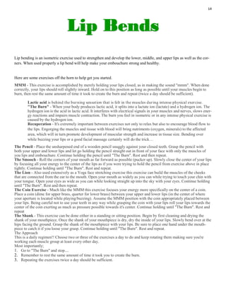 14
Lip bending is an isometric exercise used to strengthen and develop the lower, middle, and upper lips as well as the cor-
ners. When used properly a lip bend will help make your embouchure strong and healthy.
Here are some exercises off the horn to help get you started.
MMM - This exercise is accomplished by merely holding your lips closed, as in making the sound "mmm". When done
correctly, your lips should roll slightly inward. Hold on to this position as long as possible until your muscles begin to
burn, then rest the same amount of time it took to create the burn and repeat (twice a day should be sufficient).
Lactic acid is behind the burning sensation that is felt in the muscles during intense physical exercise.
"The Burn" - When your body produces lactic acid, it splits into a lactate ion (lactate) and a hydrogen ion. The
hydrogen ion is the acid in lactic acid. It interferes with electrical signals in your muscles and nerves, slows ener-
gy reactions and impairs muscle contraction. The burn you feel in isometric or in any intense physical exercise is
caused by the hydrogen ion.
Recuperation - It's extremely important between exercises not only to relax but also to encourage blood flow to
the lips. Engorging the muscles and tissue with blood will bring nutriments (oxygen, minerals) to the affected
area, which will in turn promote development of muscular strength and increase in tissue size. Bending over
while buzzing your lips or a good facial massage certainly will do the trick…
The Pencil - Place the unsharpened end of a wooden pencil snuggly against your closed teeth. Grasp the pencil with
both your upper and lower lips and let go holding the pencil straight out in front of your face with only the muscles of
you lips and embouchure. Continue holding the pencil until "The Burn". Rest and then repeat.
The Smooch - Roll the corners of your mouth as far forward as possible (pucker up). Slowly close the center of your lips
by focusing all your energy to the center of the lips as if you were trying to hold the pencil from exercise above in place
tightly. Continue holding until "The Burn". Rest and repeat.
The Lion - Also used extensively as a Yoga face stretching exercise this exercise can build the muscles of the cheeks
that are connected from the ear to the mouth. Open your mouth as widely as you can while trying to touch your chin with
your tongue. Open your eyes as wide as you can while looking straight up into the sky with your eyes. Continue holding
until "The Burn". Rest and then repeat.
The Coin Exercise - Much like the MMM this exercise focuses your energy more specifically on the center of a coin.
Place a coin (dime for upper brass, quarter for lower brass) between your upper and lower lips (in the center of where
your aperture is located while playing/buzzing). Assume the MMM position with the coin appropriately placed between
your lips. Being careful not to use your teeth in any way while grasping the coin with your lips roll your lips towards the
center of the coin exerting as much as pressure possible towards it's center. Continue holding until "The Burn". Rest and
repeat
The Shank - This exercise can be done either in a standing or sitting position. Begin by first cleaning and drying the
shank of your mouthpiece. Once the shank of your mouthpiece is dry, dry the inside of your lips. Slowly bend over at the
hips facing the ground. Grasp the shank of the mouthpiece with your lips. Be sure to place one hand under the mouth-
piece to catch it if you loose your grasp. Continue holding until "The Burn". Rest and repeat.
The Approach
This is a daily regimen!! Choose two or three of the exercises a day to do and keep rotating them making sure you're
working each muscle group at least every other day.
Most importantly;
1. Go to "The Burn" and stop....
2. Remember to rest the same amount of time it took you to create the burn.
3. Repeating the exercises twice a day should be sufficient.
 