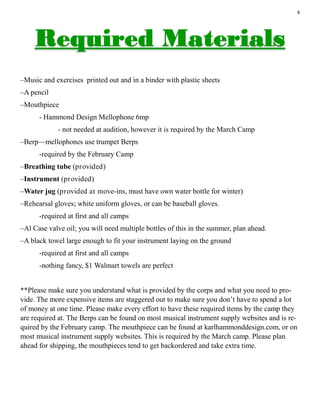 4
–Music and exercises printed out and in a binder with plastic sheets
–A pencil
–Mouthpiece
- Hammond Design Mellophone 6mp
- not needed at audition, however it is required by the March Camp
–Berp—mellophones use trumpet Berps
-required by the February Camp
–Breathing tube (provided)
–Instrument (provided)
–Water jug (provided at move-ins, must have own water bottle for winter)
–Rehearsal gloves; white uniform gloves, or can be baseball gloves.
-required at first and all camps
–Al Case valve oil; you will need multiple bottles of this in the summer, plan ahead.
–A black towel large enough to fit your instrument laying on the ground
-required at first and all camps
-nothing fancy, $1 Walmart towels are perfect
**Please make sure you understand what is provided by the corps and what you need to pro-
vide. The more expensive items are staggered out to make sure you don’t have to spend a lot
of money at one time. Please make every effort to have these required items by the camp they
are required at. The Berps can be found on most musical instrument supply websites and is re-
quired by the February camp. The mouthpiece can be found at karlhammonddesign.com, or on
most musical instrument supply websites. This is required by the March camp. Please plan
ahead for shipping, the mouthpieces tend to get backordered and take extra time.
 