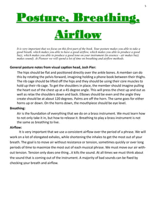 5
It is very important that we focus on this first part of the book. Your posture makes you able to take a
good breath, which makes you able to have a good airflow, which makes you able to produce a good
buzz, which makes you able to produce a good tone on your instrument (in essence - air makes buzz
makes sound). At Pioneer we will spend a lot of time on breathing and airflow methods.
General posture notes from visual caption head, Josh Pier:
The hips should be flat and positioned directly over the ankle bones. A member can do
this by rotating the pelvis forward, imagining holding a phone book between their thighs.
The rib cage should be lifted off the hips and they should be using their core muscles to
hold up their rib cage. To get the shoulders in place, the member should imagine pulling
the heart out of the chest up at a 45 degree angle. This will press the chest up and out as
well as relax the shoulders down and back. Elbows should be even and the angle they
create should be at about 120 degrees. Palms are off the horn. The same goes for either
horns up or down. On the horns down, the mouthpiece should be eye level.
Breathing:
Air is the foundation of everything that we do on a brass instrument. We must learn how
to not only take it in, but how to release it. Breathing to play a brass instrument is not
the same as breathing to live.
Airflow:
It is very important that we use a consistent airflow over the period of a phrase. We will
work on a lot of elongated exhales, while shortening the inhales to get the most out of your
breath. The goal is to move air without resistance or tension, sometimes quickly or over long
periods of time to maximize the most out of each musical phrase. We must move our air with-
out tension. Tension only does one thing…it kills the sound. At all times we must think about
the sound that is coming out of the instrument. A majority of bad sounds can be fixed by
checking your breath and airflow.
 