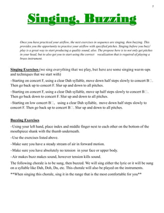 7
Once you have practiced your airflow, the next exercises in sequence are singing, then buzzing. This
provides you the opportunity to practice your airflow with specified pitches. Singing before you buzz/
play is a great way to start producing a quality sound, also. The propose here is to not only get pitches
in your head, but to also get you to start using the correct vocalization that is required of playing a
brass instrument.
Singing Exercises (we sing everything that we play, but here are some singing warm-ups
and techniques that we start with)
–Starting on concert F, using a clear Dah syllable, move down half steps slowly to concert B♭.
Then go back up to concert F. Slur up and down to all pitches.
–Starting on concert F, using a clear Dah syllable, move up half steps slowly to concert B♭.
Then go back down to concert F. Slur up and down to all pitches.
–Starting on low concert B♭, using a clear Dah syllable, move down half steps slowly to
concert F. Then go back up to concert B♭. Slur up and down to all pitches.
Buzzing Exercises
–Using your left hand, place index and middle finger next to each other on the bottom of the
mouthpiece shank with the thumb underneath.
–Use the exercises listed above.
–Make sure you have a steady stream of air in forward motion.
–Make sure you have absolutely no tension in your face or upper body.
–Air makes buzz makes sound, however tension kills sound.
The following chorale is to be sung, then buzzed. We will sing either the lyric or it will be sung
on a syllable like Dah, Doh, Du, etc. This chorale will also be played on the instruments.
**When singing this chorale, sing it in the range that is the most comfortable for you**
 