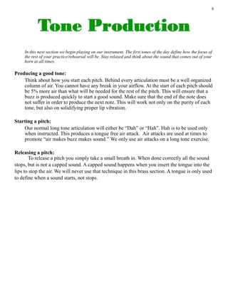 9
In this next section we begin playing on our instrument. The first tones of the day define how the focus of
the rest of your practice/rehearsal will be. Stay relaxed and think about the sound that comes out of your
horn at all times.
Producing a good tone:
Think about how you start each pitch. Behind every articulation must be a well organized
column of air. You cannot have any break in your airflow. At the start of each pitch should
be 5% more air than what will be needed for the rest of the pitch. This will ensure that a
buzz is produced quickly to start a good sound. Make sure that the end of the note does
not suffer in order to produce the next note. This will work not only on the purity of each
tone, but also on solidifying proper lip vibration.
Starting a pitch:
Our normal long tone articulation will either be “Dah” or “Hah”. Hah is to be used only
when instructed. This produces a tongue free air attack. Air attacks are used at times to
promote “air makes buzz makes sound.” We only use air attacks on a long tone exercise.
Releasing a pitch:
To release a pitch you simply take a small breath in. When done correctly all the sound
stops, but is not a capped sound. A capped sound happens when you insert the tongue into the
lips to stop the air. We will never use that technique in this brass section. A tongue is only used
to define when a sound starts, not stops.
 