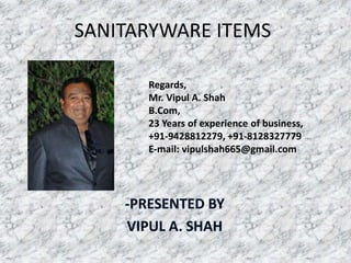 SANITARYWARE ITEMS
Regards,
Mr. Vipul A. Shah
B.Com,
23 Years of experience of business,
+91-9428812279, +91-8128327779
E-mail: vipulshah665@gmail.com
 
