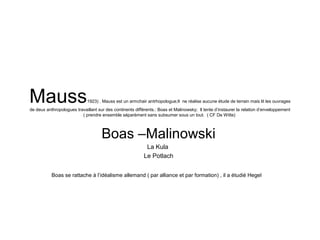 Mauss1923) . Mauss est un armchair antrhopologue;Il ne réalise aucune étude de terrain mais lit les ouvrages
de deux anthropologues travaillant sur des continents différents.: Boas et Malinowsky; Il tente d’instaurer la relation d’enveloppement
( prendre ensemble séparément sans subsumer sous un tout. ( CF De Witte)
Boas –Malinowski
La Kula
Le Potlach
Boas se rattache à l’idéalisme allemand ( par alliance et par formation) , il a étudié Hegel
 