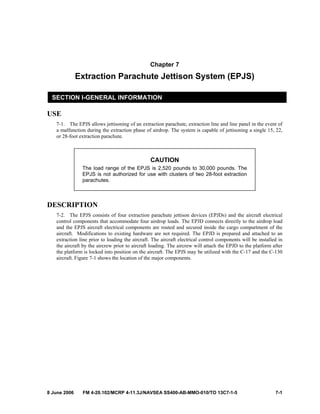 8 June 2006 FM 4-20.102/MCRP 4-11.3J/NAVSEA SS400-AB-MMO-010/TO 13C7-1-5 7-1
Chapter 7
Extraction Parachute Jettison System (EPJS)
SECTION I-GENERAL INFORMATION
USE
7-1. The EPJS allows jettisoning of an extraction parachute, extraction line and line panel in the event of
a malfunction during the extraction phase of airdrop. The system is capable of jettisoning a single 15, 22,
or 28-foot extraction parachute.
CAUTION
The load range of the EPJS is 2,520 pounds to 30,000 pounds. The
EPJS is not authorized for use with clusters of two 28-foot extraction
parachutes.
DESCRIPTION
7-2. The EPJS consists of four extraction parachute jettison devices (EPJDs) and the aircraft electrical
control components that accommodate four airdrop loads. The EPJD connects directly to the airdrop load
and the EPJS aircraft electrical components are routed and secured inside the cargo compartment of the
aircraft. Modifications to existing hardware are not required. The EPJD is prepared and attached to an
extraction line prior to loading the aircraft. The aircraft electrical control components will be installed in
the aircraft by the aircrew prior to aircraft loading. The aircrew will attach the EPJD to the platform after
the platform is locked into position on the aircraft. The EPJS may be utilized with the C-17 and the C-130
aircraft. Figure 7-1 shows the location of the major components.
 