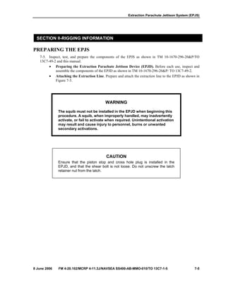 Extraction Parachute Jettison System (EPJS)
8 June 2006 FM 4-20.102/MCRP 4-11.3J/NAVSEA SS400-AB-MMO-010/TO 13C7-1-5 7-5
SECTION II-RIGGING INFORMATION
PREPARING THE EPJS
7-5. Inspect, test, and prepare the components of the EPJS as shown in TM 10-1670-296-20&P/TO
13C7-49-2 and this manual.
• Preparing the Extraction Parachute Jettison Device (EPJD). Before each use, inspect and
assemble the components of the EPJD as shown in TM 10-1670-296-20&P/ TO 13C7-49-2.
• Attaching the Extraction Line. Prepare and attach the extraction line to the EPJD as shown in
Figure 7-3.
WARNING
The squib must not be installed in the EPJD when beginning this
procedure. A squib, when improperly handled, may inadvertently
activate, or fail to activate when required. Unintentional activation
may result and cause injury to personnel, burns or unwanted
secondary activations.
CAUTION
Ensure that the piston stop and cross hole plug is installed in the
EPJD, and that the shear bolt is not loose. Do not unscrew the latch
retainer nut from the latch.
 