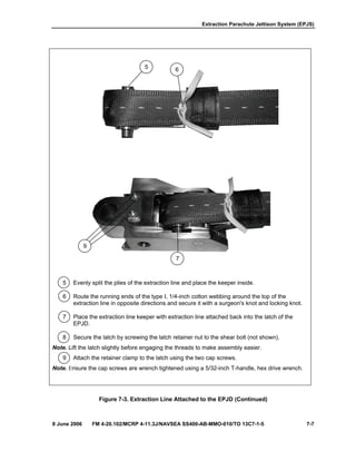 Extraction Parachute Jettison System (EPJS)
8 June 2006 FM 4-20.102/MCRP 4-11.3J/NAVSEA SS400-AB-MMO-010/TO 13C7-1-5 7-7
5 Evenly split the plies of the extraction line and place the keeper inside.
6 Route the running ends of the type I, 1/4-inch cotton webbing around the top of the
extraction line in opposite directions and secure it with a surgeon's knot and locking knot.
7 Place the extraction line keeper with extraction line attached back into the latch of the
EPJD.
8 Secure the latch by screwing the latch retainer nut to the shear bolt (not shown).
Note. Lift the latch slightly before engaging the threads to make assembly easier.
9 Attach the retainer clamp to the latch using the two cap screws.
Note. Ensure the cap screws are wrench tightened using a 5/32-inch T-handle, hex drive wrench.
Figure 7-3. Extraction Line Attached to the EPJD (Continued)
9
7
5 6
 