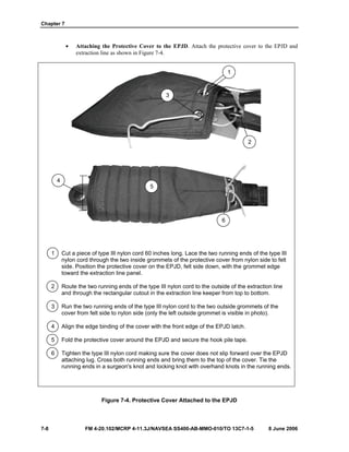 Chapter 7
7-8 FM 4-20.102/MCRP 4-11.3J/NAVSEA SS400-AB-MMO-010/TO 13C7-1-5 8 June 2006
• Attaching the Protective Cover to the EPJD. Attach the protective cover to the EPJD and
extraction line as shown in Figure 7-4.
1 Cut a piece of type III nylon cord 60 inches long. Lace the two running ends of the type III
nylon cord through the two inside grommets of the protective cover from nylon side to felt
side. Position the protective cover on the EPJD, felt side down, with the grommet edge
toward the extraction line panel.
2 Route the two running ends of the type III nylon cord to the outside of the extraction line
and through the rectangular cutout in the extraction line keeper from top to bottom.
3 Run the two running ends of the type III nylon cord to the two outside grommets of the
cover from felt side to nylon side (only the left outside grommet is visible in photo).
4 Align the edge binding of the cover with the front edge of the EPJD latch.
5 Fold the protective cover around the EPJD and secure the hook pile tape.
6 Tighten the type III nylon cord making sure the cover does not slip forward over the EPJD
attaching lug. Cross both running ends and bring them to the top of the cover. Tie the
running ends in a surgeon's knot and locking knot with overhand knots in the running ends.
Figure 7-4. Protective Cover Attached to the EPJD
3
1
2
4
5
6
 