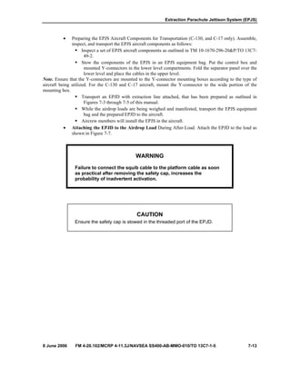 Extraction Parachute Jettison System (EPJS)
8 June 2006 FM 4-20.102/MCRP 4-11.3J/NAVSEA SS400-AB-MMO-010/TO 13C7-1-5 7-13
• Preparing the EPJS Aircraft Components for Transportation (C-130, and C-17 only). Assemble,
inspect, and transport the EPJS aircraft components as follows:
Inspect a set of EPJS aircraft components as outlined in TM 10-1670-296-20&P/TO 13C7-
49-2.
Stow the components of the EPJS in an EPJS equipment bag. Put the control box and
mounted Y-connectors in the lower level compartments. Fold the separator panel over the
lower level and place the cables in the upper level.
Note. Ensure that the Y-connectors are mounted to the Y-connector mounting boxes according to the type of
aircraft being utilized. For the C-130 and C-17 aircraft, mount the Y-connector to the wide portion of the
mounting box.
Transport an EPJD with extraction line attached, that has been prepared as outlined in
Figures 7-3 through 7-5 of this manual.
While the airdrop loads are being weighed and manifested, transport the EPJS equipment
bag and the prepared EPJD to the aircraft.
Aircrew members will install the EPJS in the aircraft.
• Attaching the EPJD to the Airdrop Load During After-Load. Attach the EPJD to the load as
shown in Figure 7-7.
WARNING
Failure to connect the squib cable to the platform cable as soon
as practical after removing the safety cap, increases the
probability of inadvertent activation.
CAUTION
Ensure the safety cap is stowed in the threaded port of the EPJD.
 