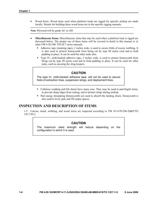 Chapter 1
1-4 FM 4-20.102/MCRP 4-11.3J/NAVSEA SS400-AB-MMO-010/TO 13C7-1-5 8 June 2006
• Wood Items. Wood items used when platform loads are rigged for specific airdrop are made
locally. Details for building these wood items are in the specific rigging manuals.
Note. Plywood will be grade AC or AD.
• Miscellaneous Items. Miscellaneous items that may be used when a platform load is rigged are
discussed below. The proper use of these items will be covered in detail in this manual or in
other FM 4-20.100/ TO13C7 series manuals.
Adhesive tape (masking tape), 2 inches wide, is used to secure folds of excess webbing. It
is also used to protect honeycomb from being cut by type III nylon cord and to hold
padding in place. It can be used for other tasks also.
Type IV, cloth-backed adhesive tape, 2 inches wide, is used to protect honeycomb from
being cut by type III nylon cord and to hold padding in place. It can be used for other
tasks, such as securing the sling keepers.
CAUTION
The type IV, cloth-backed adhesive tape, will not be used to secure
folds of extraction lines, suspension slings, and deployment lines.
Cellulose wadding and felt sheets have many uses. They may be used to pad fragile items,
to prevent sharp edges from cutting, and to protect slings during airdrop.
Pad energy dissipating (honeycomb) are used to absorb the landing shock. Honeycomb is
also used to level, pad, and fill empty spaces.
INSPECTION AND DESCRIPTION OF ITEMS
1-5. Canvas, metal, webbing, and wood items are inspected according to TM 10-1670-296-20&P/TO
13C7-49-2.
CAUTION
The maximum rated strength will reduce depending on the
configuration in which it is used.
 