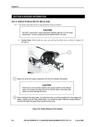Chapter 8
8-4 FM 4-20.102/MCRP 4-11.3J/NAVSEA SS400-AB-MMO-010/TO 13C7-1-5 8 June 2006
SECTION II-RIGGING INFORMATION
M-1 CARGO PARACHUTE RELEASE
8-5. Test, attach, and safety the M-1 cargo parachute release as follows:
CAUTION
DO NOT use the M-1 cargo parachute release with four G-11B cargo
parachutes. The M-2 cargo parachute release MUST be used.
• Testing Timer. Before each use, seat, arm, and test the delay timer as shown in Figures 8-2
through 8-4.
1 Align and center the upper suspension link with the release side plates.
CAUTION
If the timer is not correctly seated in the upper position in the release
when it is armed, the keys will not fit into the slots in the back side
plate and could damage the timer.
2 Reach between the side plates, and slide the timer up until the toggles fit in the toggle lock
slides, making sure the timer slides freely. You should be able to see the winding shaft of
the timer through the guide block winder access hole.
Figure 8-2. Delay Release Timer Seated
2 1
 
