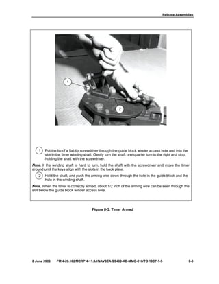 Release Assemblies
8 June 2006 FM 4-20.102/MCRP 4-11.3J/NAVSEA SS400-AB-MMO-010/TO 13C7-1-5 8-5
1 Put the tip of a flat-tip screwdriver through the guide block winder access hole and into the
slot in the timer winding shaft. Gently turn the shaft one-quarter turn to the right and stop,
holding the shaft with the screwdriver.
Note. If the winding shaft is hard to turn, hold the shaft with the screwdriver and move the timer
around until the keys align with the slots in the back plate.
2 Hold the shaft, and push the arming wire down through the hole in the guide block and the
hole in the winding shaft.
Note. When the timer is correctly armed, about 1/2 inch of the arming wire can be seen through the
slot below the guide block winder access hole.
Figure 8-3. Timer Armed
1
2
 