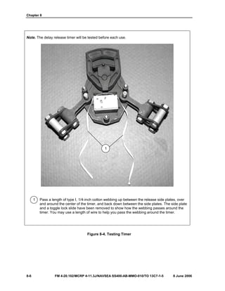 Chapter 8
8-6 FM 4-20.102/MCRP 4-11.3J/NAVSEA SS400-AB-MMO-010/TO 13C7-1-5 8 June 2006
Note. The delay release timer will be tested before each use.
1 Pass a length of type I, 1/4-inch cotton webbing up between the release side plates, over
and around the center of the timer, and back down between the side plates. The side plate
and a toggle lock slide have been removed to show how the webbing passes around the
timer. You may use a length of wire to help you pass the webbing around the timer.
Figure 8-4. Testing Timer
1
 