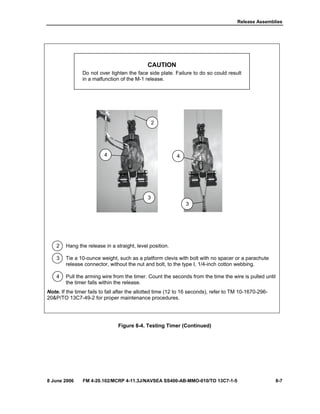 Release Assemblies
8 June 2006 FM 4-20.102/MCRP 4-11.3J/NAVSEA SS400-AB-MMO-010/TO 13C7-1-5 8-7
CAUTION
Do not over tighten the face side plate. Failure to do so could result
in a malfunction of the M-1 release.
2 Hang the release in a straight, level position.
3 Tie a 10-ounce weight, such as a platform clevis with bolt with no spacer or a parachute
release connector, without the nut and bolt, to the type I, 1/4-inch cotton webbing.
4 Pull the arming wire from the timer. Count the seconds from the time the wire is pulled until
the timer falls within the release.
Note. If the timer fails to fall after the allotted time (12 to 16 seconds), refer to TM 10-1670-296-
20&P/TO 13C7-49-2 for proper maintenance procedures.
Figure 8-4. Testing Timer (Continued)
2
4
3
3
4
 