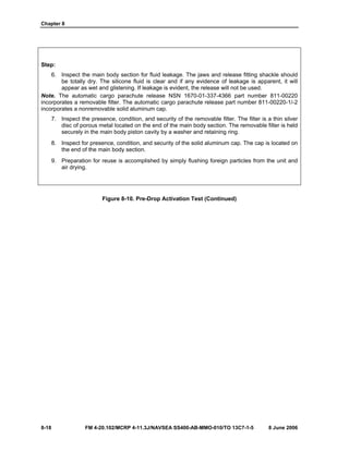 Chapter 8
8-18 FM 4-20.102/MCRP 4-11.3J/NAVSEA SS400-AB-MMO-010/TO 13C7-1-5 8 June 2006
Step:
6. Inspect the main body section for fluid leakage. The jaws and release fitting shackle should
be totally dry. The silicone fluid is clear and if any evidence of leakage is apparent, it will
appear as wet and glistening. If leakage is evident, the release will not be used.
Note. The automatic cargo parachute release NSN 1670-01-337-4366 part number 811-00220
incorporates a removable filter. The automatic cargo parachute release part number 811-00220-1/-2
incorporates a nonremovable solid aluminum cap.
7. Inspect the presence, condition, and security of the removable filter. The filter is a thin silver
disc of porous metal located on the end of the main body section. The removable filter is held
securely in the main body piston cavity by a washer and retaining ring.
8. Inspect for presence, condition, and security of the solid aluminum cap. The cap is located on
the end of the main body section.
9. Preparation for reuse is accomplished by simply flushing foreign particles from the unit and
air drying.
Figure 8-10. Pre-Drop Activation Test (Continued)
 