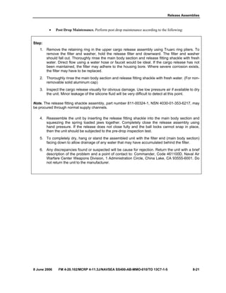 Release Assemblies
8 June 2006 FM 4-20.102/MCRP 4-11.3J/NAVSEA SS400-AB-MMO-010/TO 13C7-1-5 8-21
• Post Drop Maintenance. Perform post drop maintenance according to the following:
Step:
1. Remove the retaining ring in the upper cargo release assembly using Truarc ring pliers. To
remove the filter and washer, hold the release filter end downward. The filter and washer
should fall out. Thoroughly rinse the main body section and release fitting shackle with fresh
water. Direct flow using a water hose or faucet would be ideal. If the cargo release has not
been maintained, the filter may adhere to the housing bore. Where severe corrosion exists,
the filter may have to be replaced.
2. Thoroughly rinse the main body section and release fitting shackle with fresh water. (For non-
removable solid aluminum cap)
3. Inspect the cargo release visually for obvious damage. Use low pressure air if available to dry
the unit. Minor leakage of the silicone fluid will be very difficult to detect at this point.
Note. The release fitting shackle assembly, part number 811-00324-1, NSN 4030-01-353-6217, may
be procured through normal supply channels.
4. Reassemble the unit by inserting the release fitting shackle into the main body section and
squeezing the spring loaded jaws together. Completely close the release assembly using
hand pressure. If the release does not close fully and the ball locks cannot snap in place,
then the unit should be subjected to the pre-drop inspection test.
5. To completely dry, hang or stand the assembled unit with the filter end (main body section)
facing down to allow drainage of any water that may have accumulated behind the filter.
6. Any discrepancies found or suspected will be cause for rejection. Return the unit with a brief
description of the problem and a point of contact to: Commander, Code 461100D, Naval Air
Warfare Center Weapons Division, 1 Administration Circle, China Lake, CA 93555-6001. Do
not return the unit to the manufacturer.
 