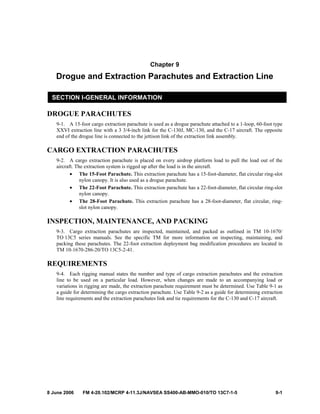 8 June 2006 FM 4-20.102/MCRP 4-11.3J/NAVSEA SS400-AB-MMO-010/TO 13C7-1-5 9-1
Chapter 9
Drogue and Extraction Parachutes and Extraction Line
SECTION I-GENERAL INFORMATION
DROGUE PARACHUTES
9-1. A 15-foot cargo extraction parachute is used as a drogue parachute attached to a 1-loop, 60-foot type
XXVI extraction line with a 3 3/4-inch link for the C-130J, MC-130, and the C-17 aircraft. The opposite
end of the drogue line is connected to the jettison link of the extraction link assembly.
CARGO EXTRACTION PARACHUTES
9-2. A cargo extraction parachute is placed on every airdrop platform load to pull the load out of the
aircraft. The extraction system is rigged up after the load is in the aircraft.
• The 15-Foot Parachute. This extraction parachute has a 15-foot-diameter, flat circular ring-slot
nylon canopy. It is also used as a drogue parachute.
• The 22-Foot Parachute. This extraction parachute has a 22-foot-diameter, flat circular ring-slot
nylon canopy.
• The 28-Foot Parachute. This extraction parachute has a 28-foot-diameter, flat circular, ring-
slot nylon canopy.
INSPECTION, MAINTENANCE, AND PACKING
9-3. Cargo extraction parachutes are inspected, maintained, and packed as outlined in TM 10-1670/
TO 13C5 series manuals. See the specific TM for more information on inspecting, maintaining, and
packing these parachutes. The 22-foot extraction deployment bag modification procedures are located in
TM 10-1670-286-20/TO 13C5-2-41.
REQUIREMENTS
9-4. Each rigging manual states the number and type of cargo extraction parachutes and the extraction
line to be used on a particular load. However, when changes are made to an accompanying load or
variations in rigging are made, the extraction parachute requirement must be determined. Use Table 9-1 as
a guide for determining the cargo extraction parachute. Use Table 9-2 as a guide for determining extraction
line requirements and the extraction parachutes link and tie requirements for the C-130 and C-17 aircraft.
 