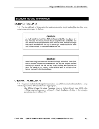 Drogue and Extraction Parachutes and Extraction Line
8 June 2006 FM 4-20.102/MCRP 4-11.3J/NAVSEA SS400-AB-MMO-010/TO 13C7-1-5 9-7
SECTION II-RIGGING INFORMATION
EXTRACTION LINES
9-6. The size and length of the extraction line used depends on the aircraft used and the size of the cargo
extraction parachute rigged for the load.
CAUTION
All multi-loop lines must have 15 feet of each end of the line, taped at 1
foot intervals. The measurement should begin from the end of the line
and the tape must be centered at each interval mark. Failure to comply
may cause an extraction line ply to get caught under the aircraft roller
and cause damage to the roller or extraction line.
CAUTION
While attaching the extraction line to the cargo extraction parachute,
ensure that the keepers on the extraction line and the adapter web are
pushed tight against the link and are taped in place with cloth-backed
tape. If a keeper is not present on the adapter web or extraction line,
tape in place with cloth-backed tape.
C-130/MC-130 AIRCRAFT
9-7. The primary method of airdrop platform extractions uses a 60-foot extraction line attached to a cargo
extraction parachute as detailed in the following paragraphs.
• One 15-Foot Cargo Extraction Parachute. Attach a 60-foot (1-loop), type XXVI nylon
webbing extraction line as shown in Figure 9-4. Attach the adapter web of the 15-foot extraction
parachute as shown in Figure 9-4.
 