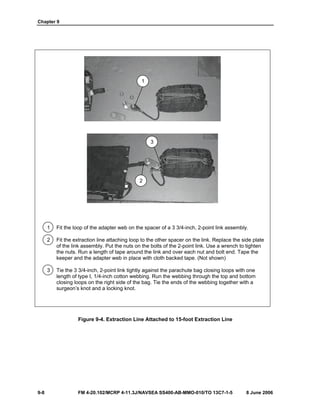 Chapter 9
9-8 FM 4-20.102/MCRP 4-11.3J/NAVSEA SS400-AB-MMO-010/TO 13C7-1-5 8 June 2006
1 Fit the loop of the adapter web on the spacer of a 3 3/4-inch, 2-point link assembly.
2 Fit the extraction line attaching loop to the other spacer on the link. Replace the side plate
of the link assembly. Put the nuts on the bolts of the 2-point link. Use a wrench to tighten
the nuts. Run a length of tape around the link and over each nut and bolt end. Tape the
keeper and the adapter web in place with cloth backed tape. (Not shown)
3 Tie the 3 3/4-inch, 2-point link tightly against the parachute bag closing loops with one
length of type I, 1/4-inch cotton webbing. Run the webbing through the top and bottom
closing loops on the right side of the bag. Tie the ends of the webbing together with a
surgeon’s knot and a locking knot.
Figure 9-4. Extraction Line Attached to 15-foot Extraction Line
1
3
2
 
