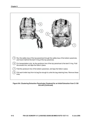 Chapter 9
9-12 FM 4-20.102/MCRP 4-11.3J/NAVSEA SS400-AB-MMO-010/TO 13C7-1-5 8 June 2006
5 Run the safety loop of the top parachute through the safety loop of the bottom parachute,
and hook it behind the bent V-ring of the top parachute.
6 For transportation only, tie the pendulum line of the top parachute to the bent V-ring. Fold
the excess line, and tape the folds in place.
7 Fold the pendulum line of the bottom parachute, and tape the folds in place.
8 Pull each bridle loop from its bag far enough to untie the bag retaining lines. Remove these
lines.
Figure 9-6. Clustering Extraction Parachutes Clustered for an Initial Extraction from C-130
Aircraft (Continued)
6
5
8
7
 