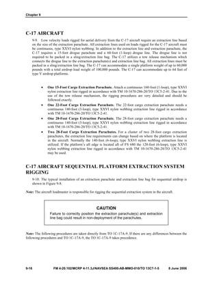 Chapter 9
9-16 FM 4-20.102/MCRP 4-11.3J/NAVSEA SS400-AB-MMO-010/TO 13C7-1-5 8 June 2006
C-17 AIRCRAFT
9-9. Low velocity loads rigged for aerial delivery from the C-17 aircraft require an extraction line based
on the size of the extraction parachute. All extraction lines used on loads rigged for the C-17 aircraft must
be continuous, type XXVI nylon webbing. In addition to the extraction line and extraction parachute, the
C-17 requires a 15-foot drogue parachute and a 60-foot (1-loop) drogue line. The drogue line is not
required to be packed in a sling/extraction line bag. The C-17 utilizes a tow release mechanism which
connects the drogue line to the extraction parachute(s) and extraction line bag. All extraction lines must be
packed in a sling/extraction line bag. The C-17 can accommodate a single platform weight of up to 60,000
pounds with a total airdrop load weight of 100,000 pounds. The C-17 can accommodate up to 64 feet of
type V airdrop platforms.
• One 15-Foot Cargo Extraction Parachute. Attach a continuous 160-foot (1-loop), type XXVI
nylon extraction line rigged in accordance with TM 10-1670-286-20/TO 13C5-2-41. Due to the
use of the tow release mechanism, the rigging procedures are very detailed and should be
followed exactly.
• One 22-Foot Cargo Extraction Parachute. The 22-foot cargo extraction parachute needs a
continuous 140-foot (3-loop), type XXVI nylon webbing extraction line rigged in accordance
with TM 10-1670-286-20/TO 13C5-2-41.
• One 28-Foot Cargo Extraction Parachute. The 28-foot cargo extraction parachute needs a
continuous 140-foot (3-loop), type XXVI nylon webbing extraction line rigged in accordance
with TM 10-1670-286-20/TO 13C5-2-41.
• Two 28-Foot Cargo Extraction Parachutes. For a cluster of two 28-foot cargo extraction
parachutes, the extraction line requirements can change based on where the platform is located
in the aircraft. Normally the 140-foot (6-loop), type XXVI nylon webbing extraction line is
utilized. If the platform’s aft edge is located aft of FS 680 the 120-foot (6-loop), type XXVI
nylon webbing extraction line rigged in accordance with TM 10-1670-286-20/TO 13C5-2-41
may be used.
C-17 AIRCRAFT SEQUENTIAL PLATFORM EXTRACTION SYSTEM
RIGGING
9-10. The typical installation of an extraction parachute and extraction line bag for sequential airdrop is
shown in Figure 9-8.
Note: The aircraft loadmaster is responsible for rigging the sequential extraction system in the aircraft.
CAUTION
Failure to correctly position the extraction parachute(s) and extraction
line bag could result in non-deployment of the parachutes.
Note: The following procedures are taken directly from TO 1C-17A-9. If there are any differences between the
following procedures and TO 1C-17A-9, the TO 1C-17A-9 takes precedence.
 