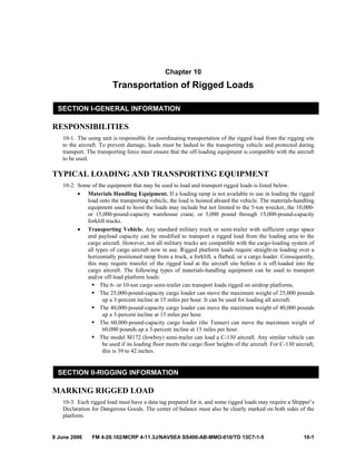 8 June 2006 FM 4-20.102/MCRP 4-11.3J/NAVSEA SS400-AB-MMO-010/TO 13C7-1-5 10-1
Chapter 10
Transportation of Rigged Loads
SECTION I-GENERAL INFORMATION
RESPONSIBILITIES
10-1. The using unit is responsible for coordinating transportation of the rigged load from the rigging site
to the aircraft. To prevent damage, loads must be lashed to the transporting vehicle and protected during
transport. The transporting force must ensure that the off-loading equipment is compatible with the aircraft
to be used.
TYPICAL LOADING AND TRANSPORTING EQUIPMENT
10-2. Some of the equipment that may be used to load and transport rigged loads is listed below.
• Materials Handling Equipment. If a loading ramp is not available to use in loading the rigged
load onto the transporting vehicle, the load is hoisted aboard the vehicle. The materials-handling
equipment used to hoist the loads may include but not limited to the 5-ton wrecker, the 10,000-
or 15,000-pound-capacity warehouse crane, or 5,000 pound through 15,000-pound-capacity
forklift trucks.
• Transporting Vehicle. Any standard military truck or semi-trailer with sufficient cargo space
and payload capacity can be modified to transport a rigged load from the loading area to the
cargo aircraft. However, not all military trucks are compatible with the cargo-loading system of
all types of cargo aircraft now in use. Rigged platform loads require straight-in loading over a
horizontally positioned ramp from a truck, a forklift, a flatbed, or a cargo loader. Consequently,
this may require transfer of the rigged load at the aircraft site before it is off-loaded into the
cargo aircraft. The following types of materials-handling equipment can be used to transport
and/or off-load platform loads:
The 6- or 10-ton cargo semi-trailer can transport loads rigged on airdrop platforms.
The 25,000-pound-capacity cargo loader can move the maximum weight of 25,000 pounds
up a 3-percent incline at 15 miles per hour. It can be used for loading all aircraft.
The 40,000-pound-capacity cargo loader can move the maximum weight of 40,000 pounds
up a 3-percent incline at 15 miles per hour.
The 60,000-pound-capacity cargo loader (the Tunner) can move the maximum weight of
60,000 pounds up a 3-percent incline at 15 miles per hour.
The model M172 (lowboy) semi-trailer can load a C-130 aircraft. Any similar vehicle can
be used if its loading floor meets the cargo floor heights of the aircraft. For C-130 aircraft,
this is 39 to 42 inches.
SECTION II-RIGGING INFORMATION
MARKING RIGGED LOAD
10-3. Each rigged load must have a data tag prepared for it, and some rigged loads may require a Shipper’s
Declaration for Dangerous Goods. The center of balance must also be clearly marked on both sides of the
platform.
 