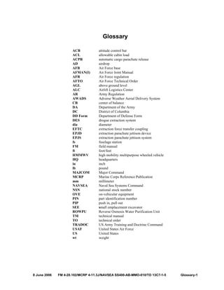 8 June 2006 FM 4-20.102/MCRP 4-11.3J/NAVSEA SS400-AB-MMO-010/TO 13C7-1-5 Glossary-1
Glossary
ACB attitude control bar
ACL allowable cabin load
ACPR automatic cargo parachute release
AD airdrop
AFB Air Force base
AFMAN(I) Air Force Joint Manual
AFR Air Force regulation
AFTO Air Force Technical Order
AGL above ground level
ALC Airlift Logistics Center
AR Army Regulation
AWADS Adverse Weather Aerial Delivery System
CB center of balance
DA Department of the Army
DC District of Columbia
DD Form Department of Defense Form
DES drogue extraction system
dia diameter
EFTC extraction force transfer coupling
EPJD extraction parachute jettison device
EPJS extraction parachute jettison system
fs fuselage station
FM field manual
ft foot/feet
HMMWV high mobility multipurpose wheeled vehicle
HQ headquarters
in inch
lb pound
MAJCOM Major Command
MCRP Marine Corps Reference Publication
mm millimeter
NAVSEA Naval Sea Systems Command
NSN national stock number
OVE on-vehicular equipment
PIN part identification number
PIP push in, pull out
SEE small emplacement excavator
ROWPU Reverse Osmosis Water Purification Unit
TM technical manual
TO technical order
TRADOC US Army Training and Doctrine Command
USAF United States Air Force
US United States
wt weight
 