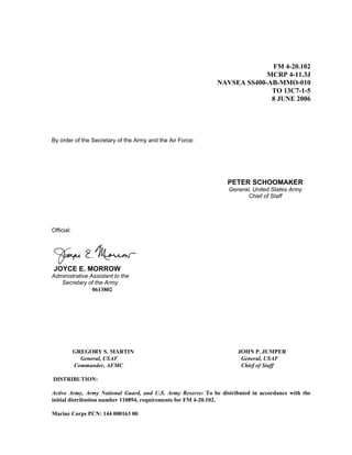 FM 4-20.102
MCRP 4-11.3J
NAVSEA SS400-AB-MMO-010
TO 13C7-1-5
8 JUNE 2006
By order of the Secretary of the Army and the Air Force:
PETER SCHOOMAKER
General, United States Army
Chief of Staff
Official:
JOYCE E. MORROW
Administrative Assistant to the
Secretary of the Army
0613802
GREGORY S. MARTIN JOHN P. JUMPER
General, USAF General, USAF
Commander, AFMC Chief of Staff
DISTRIBUTION:
Active Army, Army National Guard, and U.S. Army Reserve: To be distributed in accordance with the
initial distribution number 110894, requirements for FM 4-20.102.
Marine Corps PCN: 144 000163 00
 