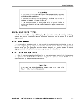 Airdrop Information
8 June 2006 FM 4-20.102/MCRP 4-11.3J/NAVSEA SS400-AB-MMO-010/TO 13C7-1-5 1-11
CAUTIONS
1. Only ammunition listed in FM 4-20.153/MCRP 4-11.3B/TO 13C7-18-
41 may be rigged for airdrop.
2. Hazardous materials must be packaged, marked, and labeled as
required by AFMAN 24-204(I)/TM 38-250.
3. At least two layers of honeycomb must be placed under all
ammunition rigged for airdrop unless the specific rigging manual states
differently.
PREPARING DROP ITEMS
1-9. Some items need to be prepared for rigging. This preparation can include removing, reinforcing,
stowing, and securing components. Detailed preparation instructions will be included in the specific
rigging manual.
COVERING LOAD
1-10. Covers may be needed to protect the load and keep the suspension slings from fouling. To keep the
load from being damaged by falling hardware such as parachute releases, it may be necessary to cover
portions of the load with honeycomb, plywood, or cloth protectors. If a cover is needed, the specific
rigging manual will include this information and the procedures for its installation.
CENTER OF BALANCE (CB)
1-11. The CB of an airdrop platform load, based on the total rigged weight, is given in the rigging manual
for a particular item. If the load varies from the one given in a particular manual, the CB must be
recomputed using the procedures shown in Figure 1-4.
CAUTION
If the CB or load profile exceeds the limits of Table 1-2 or Table 1-3 or
Figure 1-4, the load is not acceptable.
 