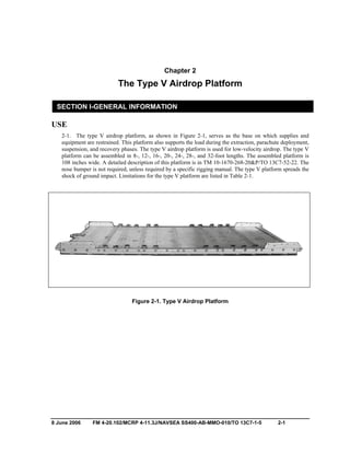 8 June 2006 FM 4-20.102/MCRP 4-11.3J/NAVSEA SS400-AB-MMO-010/TO 13C7-1-5 2-1
Chapter 2
The Type V Airdrop Platform
SECTION I-GENERAL INFORMATION
USE
2-1. The type V airdrop platform, as shown in Figure 2-1, serves as the base on which supplies and
equipment are restrained. This platform also supports the load during the extraction, parachute deployment,
suspension, and recovery phases. The type V airdrop platform is used for low-velocity airdrop. The type V
platform can be assembled in 8-, 12-, 16-, 20-, 24-, 28-, and 32-foot lengths. The assembled platform is
108 inches wide. A detailed description of this platform is in TM 10-1670-268-20&P/TO 13C7-52-22. The
nose bumper is not required, unless required by a specific rigging manual. The type V platform spreads the
shock of ground impact. Limitations for the type V platform are listed in Table 2-1.
Figure 2-1. Type V Airdrop Platform
 