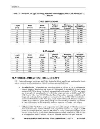 Chapter 2
2-2 FM 4-20.102/MCRP 4-11.3J/NAVSEA SS400-AB-MMO-010/TO 13C7-1-5 8 June 2006
Table 2-1. Limitations for Type V Airdrop Platforms when Dropping from C-130 Series and C-
17 Aircraft
C-130 Series Aircraft
Length
(Feet)
Width
(Inches)
Width
(Pounds)
Platform
Surface
(Square Feet)
Minimum
Rigged Weight
(Pounds)
Maximum
Rigged Weight
(Pounds)
8 108 820 72 2,520 15,000
12 108 1,220 108 3,780 21,000
16 108 1,590 144 5,040 28,000
20 108 1,950 180 6,300 39,000
24 108 2,280 216 7,560 42,000
28 108 2,820 252 8,820 42,000
32 108 3,056 288 10,080 42,000
C-17 Aircraft
Length
(Feet)
Width
(Inches)
Width
(Pounds)
Platform
Surface
(Square Feet)
Minimum
Rigged Weight
(Pounds)
Maximum
Rigged Weight
(Pounds)
8 108 820 72 2,520 10,000
12 108 1,220 108 3,780 18,500
16 108 1,590 144 5,040 28,000
20 108 1,950 180 6,300 39,000
24 108 2,280 216 7,560 42,000
28 108 2,820 252 8,820 42,000
32 108 3,056 288 10,080 42,000
PLATFORM LIMITATIONS FOR AIRCRAFT
2-2. Cargo and transport aircraft are specifically designed to deliver supplies and equipment by airdrop
and are employed in airborne operations. Aircraft limitations are described below.
• Hercules (C-130). Platform loads are generally restricted to a height of 100 inches (measured
from the bottom of the platform) and weight of 25,000 pounds for aircraft with an aircraft serial
number of 62-1783 or lower. For aircraft with an aircraft serial number of 62-1784 and higher,
and for aircraft with a serial number of 61-2358, the weight restriction is 42,000 pounds. MC-
130E Combat Talon I and MC-130H Combat Talon II aircraft are restricted to 35,000 pounds
Single and combined platform lengths are restricted to 28 feet for MC-130E Combat Talon I
aircraft and 41 feet of available floor space for all other C-130 aircraft. When the towplate is
used for drogue extraction system (DES) airdrops, the extraction/drogue parachute requirements
in Table 9-1 will apply. DES is the primary method of extraction for Combat Talon aircraft.
• Globemaster (C-17). Platform loads are generally restricted to a height of 118 inches measured
from the bottom of the platform. Platform loads are generally restricted to a weight of 60,000
pounds. For multiple platforms, up to 110,000 pounds of airdrop load may be airdropped. Loads
certified for low-velocity airdrop from C-130 aircraft that meets the limitations in Table 2-1 may
be airdropped from the C-17 aircraft. The aircraft has a total available floor space of 64 feet.
 