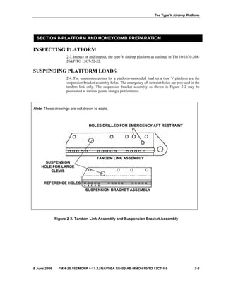 The Type V Airdrop Platform
8 June 2006 FM 4-20.102/MCRP 4-11.3J/NAVSEA SS400-AB-MMO-010/TO 13C7-1-5 2-3
SECTION II-PLATFORM AND HONEYCOMB PREPARATION
INSPECTING PLATFORM
2-3. Inspect or and inspect, the type V airdrop platform as outlined in TM 10-1670-268-
20&P/TO 13C7-52-22.
SUSPENDING PLATFORM LOADS
2-4. The suspension points for a platform-suspended load on a type V platform are the
suspension bracket assembly holes. The emergency aft restraint holes are provided in the
tandem link only. The suspension bracket assembly as shown in Figure 2-2 may be
positioned at various points along a platform rail.
Note. These drawings are not drawn to scale.
Figure 2-2. Tandem Link Assembly and Suspension Bracket Assembly
SUSPENSION
HOLE FOR LARGE
CLEVIS
HOLES DRILLED FOR EMERGENCY AFT RESTRAINT
SUSPENSION BRACKET ASSEMBLY
TANDEM LINK ASSEMBLY
REFERENCE HOLES
 