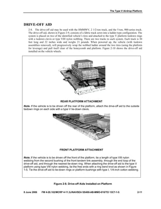 The Type V Airdrop Platform
8 June 2006 FM 4-20.102/MCRP 4-11.3J/NAVSEA SS400-AB-MMO-010/TO 13C7-1-5 2-11
DRIVE-OFF AID
2-8. The drive-off aid may be used with the HMMWV, 2 1/2-ton truck, and the 5-ton, 900-series truck.
The drive-off aid, shown in Figure 2-9, consists of a fabric track sewn into a ladder-type configuration. The
system is placed on two of the identified vehicle’s tires and attached to the type V platform tiedown rings
with a tiedown clevis or type VIII nylon webbing. There are two tracks to each system. Each track is 30
feet long and 22 inches wide and weighs 21 pounds. When powered up, the vehicle (with tiedown
assemblies removed), will progressively wrap the webbed ladder around the two tires (using the platform
for leverage) and pull itself clear of the honeycomb and platform. Figure 2-10 shows the drive-off aid
installed on the vehicle wheels.
REAR PLATFORM ATTACHMENT
Note. If the vehicle is to be driven off the rear of the platform, attach the drive-off aid to the outside
tiedown rings on each side with a type V tie-down clevis.
FRONT PLATFORM ATTACHMENT
Note. If the vehicle is to be driven off the front of the platform, tie a length of type VIII nylon
webbing from the second bushing of the front tandem link assembly, through the end loop of the
drive-off aid, and through the nearest tie-down ring. When attaching the drive-off aid to the type V
platform using type VIII nylon webbing, tie the free ends with a ring bend knot as shown in Figure
1-5. Tie the drive-off aid to tie-down rings or platform bushings with type I, 1/4-inch cotton webbing.
Figure 2-9. Drive-off Aids Installed on Platform
 