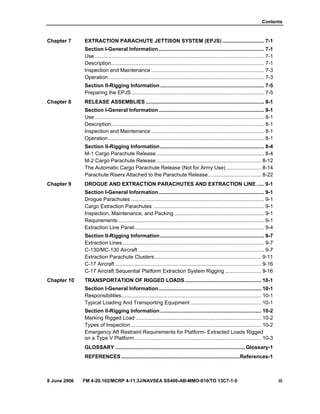 Contents
8 June 2006 FM 4-20.102/MCRP 4-11.3J/NAVSEA SS400-AB-MMO-010/TO 13C7-1-5 iii
Chapter 7 EXTRACTION PARACHUTE JETTISON SYSTEM (EPJS) ............................. 7-1
Section I-General Information......................................................................... 7-1
Use ..................................................................................................................... 7-1
Description.......................................................................................................... 7-1
Inspection and Maintenance .............................................................................. 7-3
Operation............................................................................................................ 7-3
Section II-Rigging Information........................................................................ 7-5
Preparing the EPJS............................................................................................ 7-5
Chapter 8 RELEASE ASSEMBLIES .................................................................................. 8-1
Section I-General Information......................................................................... 8-1
Use ..................................................................................................................... 8-1
Description.......................................................................................................... 8-1
Inspection and Maintenance .............................................................................. 8-1
Operation............................................................................................................ 8-1
Section II-Rigging Information........................................................................ 8-4
M-1 Cargo Parachute Release........................................................................... 8-4
M-2 Cargo Parachute Release......................................................................... 8-12
The Automatic Cargo Parachute Release (Not for Army Use) ........................ 8-14
Parachute Risers Attached to the Parachute Release..................................... 8-22
Chapter 9 DROGUE AND EXTRACTION PARACHUTES AND EXTRACTION LINE ..... 9-1
Section I-General Information......................................................................... 9-1
Drogue Parachutes ............................................................................................ 9-1
Cargo Extraction Parachutes ............................................................................. 9-1
Inspection, Maintenance, and Packing .............................................................. 9-1
Requirements ..................................................................................................... 9-1
Extraction Line Panel.......................................................................................... 9-4
Section II-Rigging Information........................................................................ 9-7
Extraction Lines.................................................................................................. 9-7
C-130/MC-130 Aircraft ....................................................................................... 9-7
Extraction Parachute Clusters.......................................................................... 9-11
C-17 Aircraft ..................................................................................................... 9-16
C-17 Aircraft Sequential Platform Extraction System Rigging ......................... 9-16
Chapter 10 TRANSPORTATION OF RIGGED LOADS..................................................... 10-1
Section I-General Information....................................................................... 10-1
Responsibilities................................................................................................. 10-1
Typical Loading And Transporting Equipment ................................................. 10-1
Section II-Rigging Information...................................................................... 10-2
Marking Rigged Load ....................................................................................... 10-2
Types of Inspection .......................................................................................... 10-2
Emergency Aft Restraint Requirements for Platform- Extracted Loads Rigged
on a Type V Platform........................................................................................ 10-3
GLOSSARY ..........................................................................................Glossary-1
REFERENCES..................................................................................References-1
 