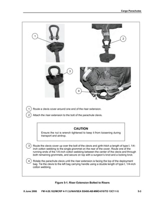 Cargo Parachutes
8 June 2006 FM 4-20.102/MCRP 4-11.3J/NAVSEA SS400-AB-MMO-010/TO 13C7-1-5 5-3
1 Route a clevis cover around one end of the riser extension.
2 Attach the riser extension to the bolt of the parachute clevis.
CAUTION
Ensure the nut is wrench tightened to keep it from loosening during
transport and airdrop.
3 Route the clevis cover up over the bolt of the clevis and girth-hitch a length of type I, 1/4-
inch cotton webbing to the single grommet on the rear of the cover. Route one of the
running ends of the 1/4-inch cotton webbing between the center of the clevis and through
both remaining grommets, and secure on top with a surgeon’s knot and a locking knot.
4 Rotate the parachute clevis until the riser extension is facing the top of the deployment
bag. Tie the clevis to the left bag carrying handle using a double length of type I, 1/4-inch
cotton webbing.
Figure 5-1. Riser Extension Bolted to Risers
2
1
3
4
 