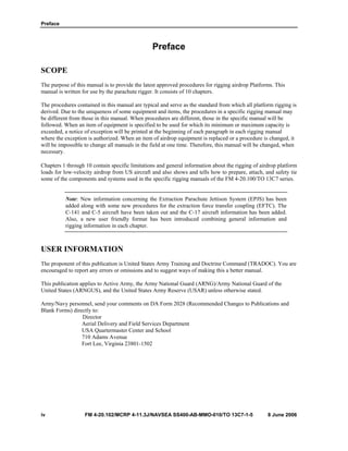 Preface
iv FM 4-20.102/MCRP 4-11.3J/NAVSEA SS400-AB-MMO-010/TO 13C7-1-5 8 June 2006
Preface
SCOPE
The purpose of this manual is to provide the latest approved procedures for rigging airdrop Platforms. This
manual is written for use by the parachute rigger. It consists of 10 chapters.
The procedures contained in this manual are typical and serve as the standard from which all platform rigging is
derived. Due to the uniqueness of some equipment and items, the procedures in a specific rigging manual may
be different from those in this manual. When procedures are different, those in the specific manual will be
followed. When an item of equipment is specified to be used for which its minimum or maximum capacity is
exceeded, a notice of exception will be printed at the beginning of each paragraph in each rigging manual
where the exception is authorized. When an item of airdrop equipment is replaced or a procedure is changed, it
will be impossible to change all manuals in the field at one time. Therefore, this manual will be changed, when
necessary.
Chapters 1 through 10 contain specific limitations and general information about the rigging of airdrop platform
loads for low-velocity airdrop from US aircraft and also shows and tells how to prepare, attach, and safety tie
some of the components and systems used in the specific rigging manuals of the FM 4-20.100/TO 13C7 series.
Note: New information concerning the Extraction Parachute Jettison System (EPJS) has been
added along with some new procedures for the extraction force transfer coupling (EFTC). The
C-141 and C-5 aircraft have been taken out and the C-17 aircraft information has been added.
Also, a new user friendly format has been introduced combining general information and
rigging information in each chapter.
USER INFORMATION
The proponent of this publication is United States Army Training and Doctrine Command (TRADOC). You are
encouraged to report any errors or omissions and to suggest ways of making this a better manual.
This publication applies to Active Army, the Army National Guard (ARNG)/Army National Guard of the
United States (ARNGUS), and the United States Army Reserve (USAR) unless otherwise stated.
Army/Navy personnel, send your comments on DA Form 2028 (Recommended Changes to Publications and
Blank Forms) directly to:
Director
Aerial Delivery and Field Services Department
USA Quartermaster Center and School
710 Adams Avenue
Fort Lee, Virginia 23801-1502
 
