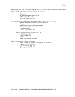Preface
8 June 2006 FM 4-20.102/MCRP 4-11.3J/NAVSEA SS400-AB-MMO-010/TO 13C7-1-5 v
Air Force personnel, route your reports on AFTO Form 22 (Technical Order Publication Improvement
Report) through your respective command Weapons and Tactics to:
Headquarters
Air Mobility Command (AMC/A39T)
402 Scott Drive, Unit 3A1
Scott AFB, Illinois 62225-5302
Air Force personnel in Special Operations Command, send your reports on AFTO Form 22.
HQ AMC/A39T will consolidate and forward changes to:
Director
Aerial Delivery and Field Services Department
USA Quartermaster Center and School
710 Adams Avenue
Fort Lee, Virginia 23801-1502
Also send an information copy of AFTO Form 22 to:
584 CBSS/GBMUDE
380 Richard Ray Blvd
STE 104
Robins AFB, Georgia 31098-1640
Marine Corps personnel, send your comments to:
Deputy Commandant for Combat Development and Integration
Logistics Integration Division
3300 Russell Road, Suite 318A
Quantico, Virginia 22134-5010
 
