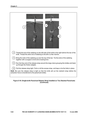 Chapter 5
5-22 FM 4-20.102/MCRP 4-11.3J/NAVSEA SS400-AB-MMO-010/TO 13C7-1-5 8 June 2006
3 Thread the end of the webbing on the left side of the knife to the right behind the bar of the
knife. Thread the other end of webbing to the left in a like manner.
4 Bring the ends of the webbing up over the top of the bar. Tie the ends of the webbing
together with a surgeon’s knot and a locking knot.
5 Run the free end of the release strap around the large clevis grouping the bridles and back
up through the friction adapter.
6 Pull the release strap tight. Fold or roll the excess strap, and tape or tie the folds in place.
Note. Be sure the release strap is tight so that the knife will cut the restraint strap before the
extraction force is transferred to the parachute bridles.
Figure 5-18. Single-knife Parachute Release Strap Installed on Two Stacked Parachutes
(Continued)
3
4
5
6
 