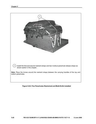 Chapter 5
5-28 FM 4-20.102/MCRP 4-11.3J/NAVSEA SS400-AB-MMO-010/TO 13C7-1-5 8 June 2006
1 Install the first and second restraint straps and two multicut parachute release straps as
shown earlier in this chapter.
Note. Place the knives around the restraint straps between the carrying handles of the top and
bottom parachutes.
Figure 5-24. Five Parachutes Restrained and Multi-Knife Installed
1
 
