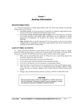 8 June 2006 FM 4-20.102/MCRP 4-11.3J/NAVSEA SS400-AB-MMO-010/TO 13C7-1-5 1-1
Chapter 1
Airdrop Information
RESPONSIBILITIES
1-1. Personnel responsible for loading rigged platform loads into aircraft and installing and operating
airdrop systems are given below.
• Air Forces Aircraft. Air forces personnel are responsible for loading the rigged platform loads
into the aircraft and for installing and operating the airdrop system.
• US Air Force (USAF) Aircraft Foreign Joint Training. USAF aircraft and crews conducting
joint airdrop operations with foreign military governments are not authorized to airdrop
equipment and configurations not included in this manual, unless authorized by specific
MAJCOM.
• Other Aircraft. When an aircraft other than US Air Force aircraft is used, the service being
airdropped may be responsible for loading their rigged platform loads into the aircraft and for
installing and operating the airdrop systems.
SAFETY PRECAUTIONS
1-2. Safety precautions MUST be closely followed when airdrop platform loads are rigged.
Failure to follow the precautions could result in serious injury to the rigger or damage to the
drop item or aircraft. The following safety precautions shall be taken by the rigger:
• Make sure that when lifting heavy items, the lifting device has a rated lifting capacity that
exceeds the weight of the item to be lifted.
• Be sure that items being lifted are secured to the lifting device.
• Avoid working under suspended equipment unless absolutely necessary.
• Cover all wet cell batteries in service with plastic or nonflammable material.
• Check fuel tanks to ensure that they do not exceed the fuel level of the specific rigging manuals.
Check fuel cans to make sure they are performance-oriented packaging approved. When
stowing fuel cans, use cellulose wadding or other suitable material to prevent metal-to-metal
contact.
• Package, mark, and label hazardous materials according to AFMAN 24-204(I)/TM 38-250.
CAUTION
Only ammunition listed in FM 4-20.153/MCRP 4-11.3B/TO 13C7-18-41
may be airdropped. Hazardous material must be packaged, marked,
and labeled as required by AFMAN(I) 24-204/TM 38-250.
 