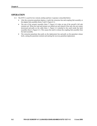 Chapter 6
6-2 FM 4-20.102/MCRP 4-11.3J/NAVSEA SS400-AB-MMO-010/TO 13C7-1-5 8 June 2006
OPERATION
6-3. The EFTC is used for low-velocity airdrop and how it operates is described below.
• After the extraction parachute deploys, it pulls the extraction line and coupling link assembly or
the adapter link assembly (Items 3 and 5, Figure 6-1).
• The arm of the actuator assembly (Item 7, Figure 6-1) rides on top of the aircraft’s left side
restraint rail. When the load and actuator are pulled out and cleared of the rails, the arm rotates
downward and pulls on the cable (Item 1, Figure 6-1) attached to the catch inside the latch
assembly (Item 2, Figure 6-1). This causes the catch to release the coupling link assembly from
the latch assembly.
• The extraction parachute then pulls on the deployment line and pulls on the parachute release
knife, cutting the parachute restraint and starting the recovery parachute deployment.
 